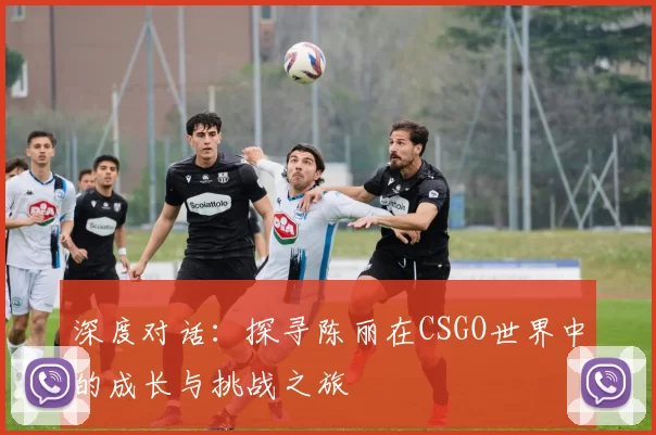 深度对话：探寻陈丽在CSGO世界中的成长与挑战之旅
