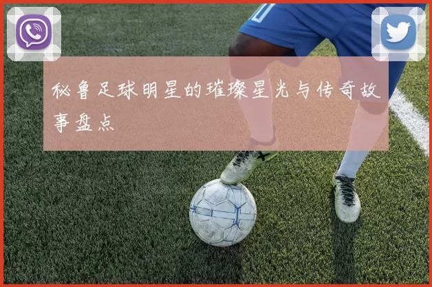 秘鲁足球明星的璀璨星光与传奇故事盘点