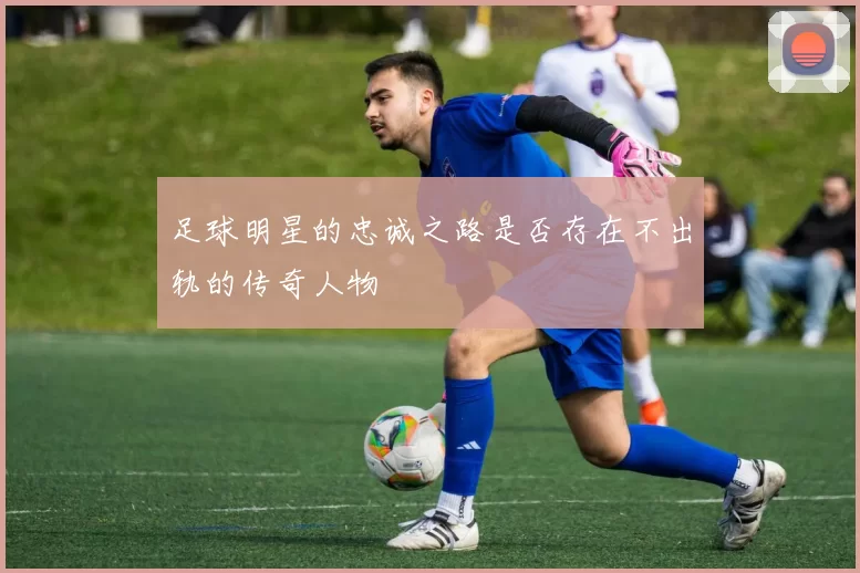 足球明星的忠诚之路是否存在不出轨的传奇人物
