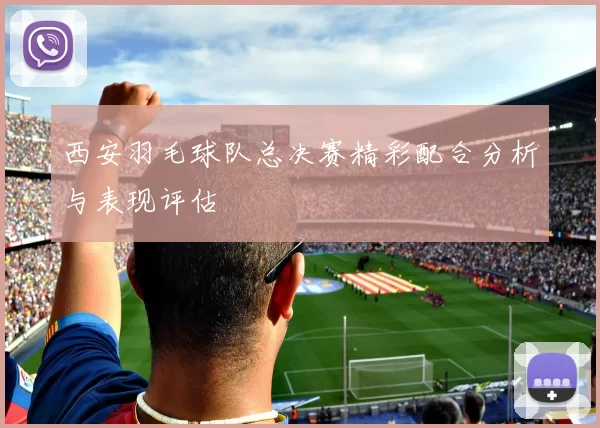 西安羽毛球队总决赛精彩配合分析与表现评估