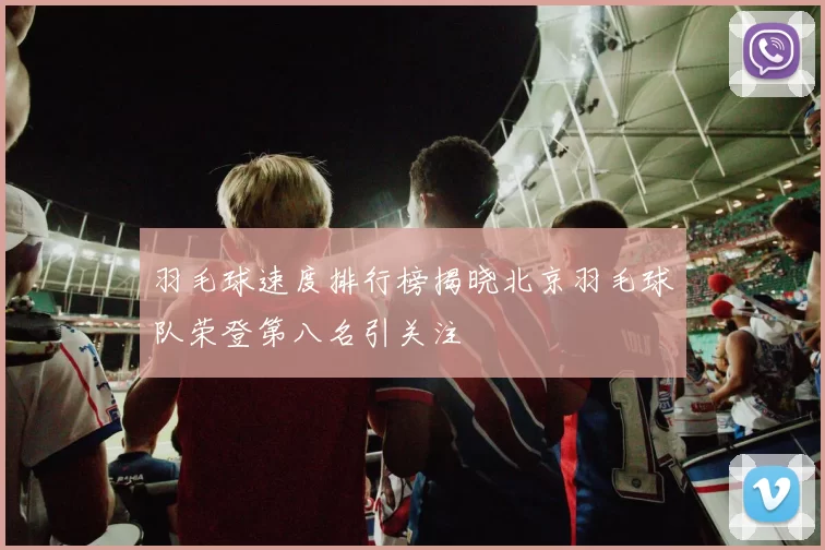 羽毛球速度排行榜揭晓北京羽毛球队荣登第八名引关注