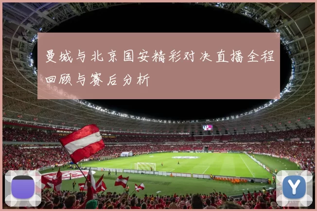 曼城与北京国安精彩对决直播全程回顾与赛后分析