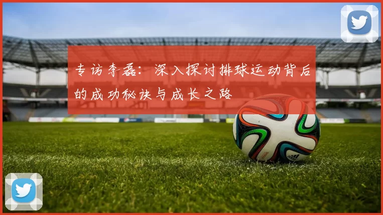专访李磊：深入探讨排球运动背后的成功秘诀与成长之路