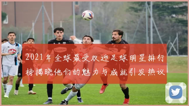 2021年全球最受欢迎足球明星排行榜揭晓他们的魅力与成就引发热议