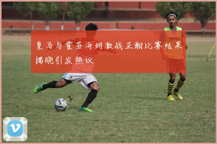 皇马与霍芬海姆激战正酣比赛结果揭晓引发热议