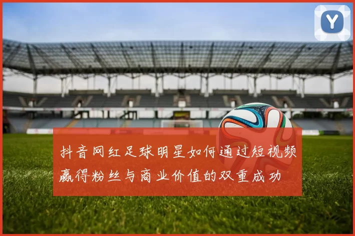 抖音网红足球明星如何通过短视频赢得粉丝与商业价值的双重成功