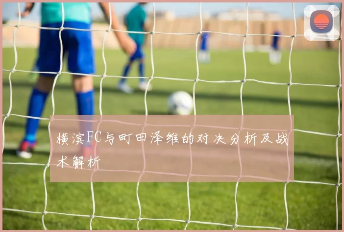 横滨FC与町田泽维的对决分析及战术解析