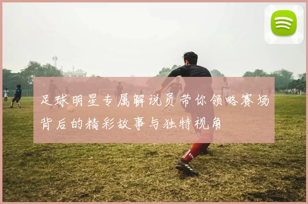 足球明星专属解说员带你领略赛场背后的精彩故事与独特视角