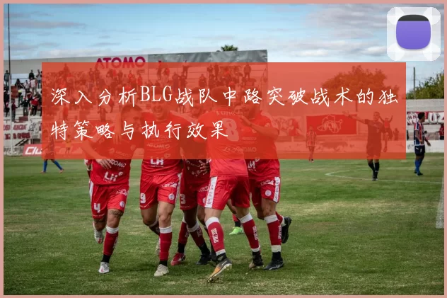 深入分析BLG战队中路突破战术的独特策略与执行效果