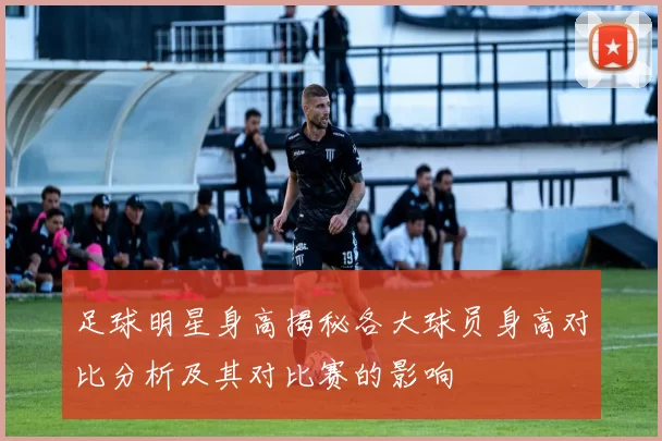足球明星身高揭秘各大球员身高对比分析及其对比赛的影响
