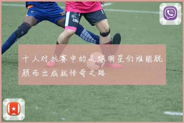 十人对抗赛中的足球明星们谁能脱颖而出成就传奇之路