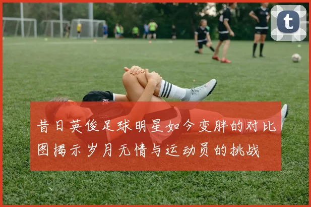 昔日英俊足球明星如今变胖的对比图揭示岁月无情与运动员的挑战