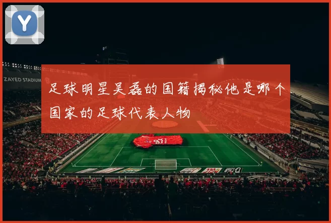足球明星吴磊的国籍揭秘他是哪个国家的足球代表人物