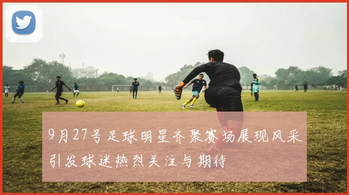 9月27号足球明星齐聚赛场展现风采引发球迷热烈关注与期待