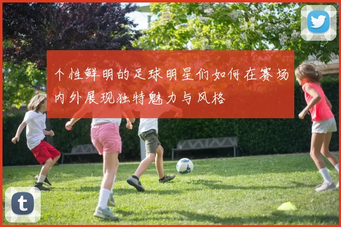 个性鲜明的足球明星们如何在赛场内外展现独特魅力与风格