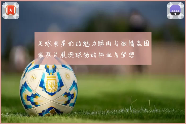 足球明星们的魅力瞬间与激情氛围感照片展现球场的热血与梦想