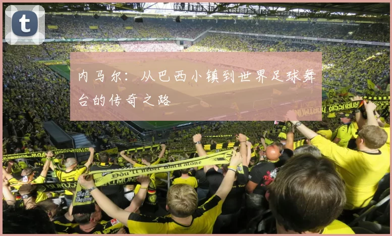 内马尔：从巴西小镇到世界足球舞台的传奇之路