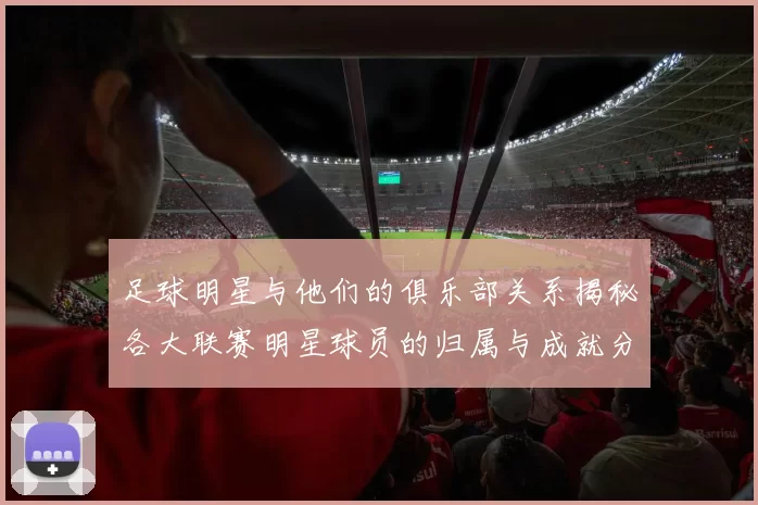 足球明星与他们的俱乐部关系揭秘各大联赛明星球员的归属与成就分析