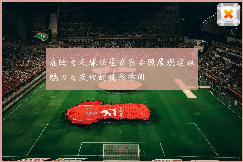 鹿晗与足球明星亲密合照展现运动魅力与友谊的精彩瞬间
