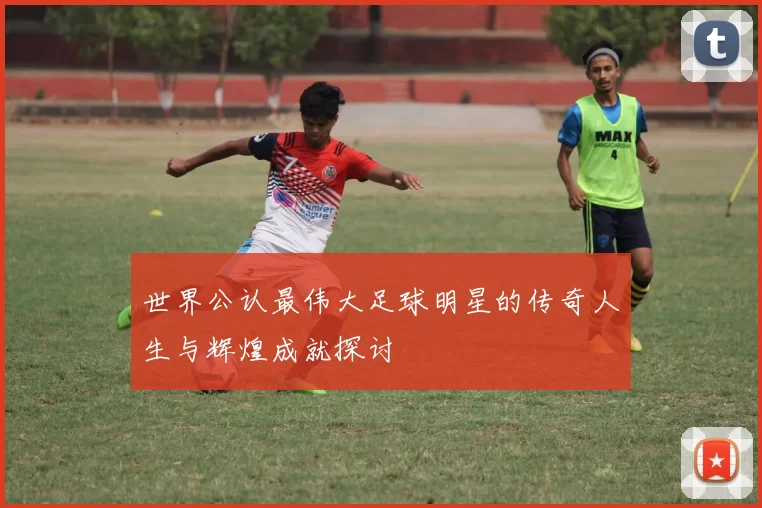世界公认最伟大足球明星的传奇人生与辉煌成就探讨