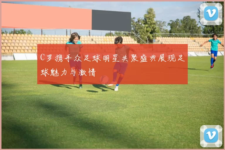 C罗携手众足球明星共聚盛典展现足球魅力与激情