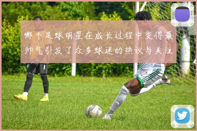 哪个足球明星在成长过程中变得最帅气引发了众多球迷的热议与关注