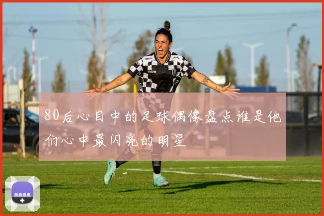 80后心目中的足球偶像盘点谁是他们心中最闪亮的明星