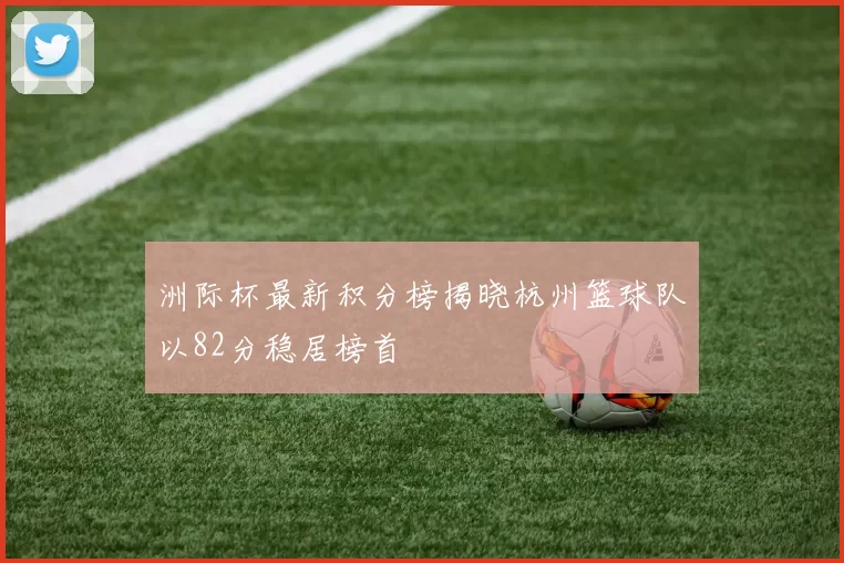 洲际杯最新积分榜揭晓杭州篮球队以82分稳居榜首