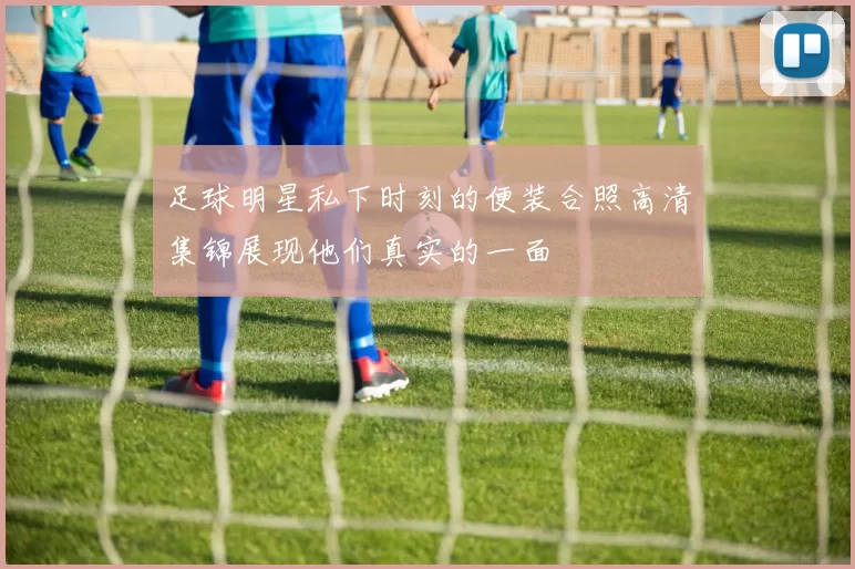 足球明星私下时刻的便装合照高清集锦展现他们真实的一面