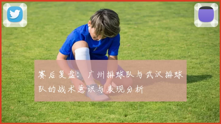 赛后复盘：广州排球队与武汉排球队的战术意识与表现分析