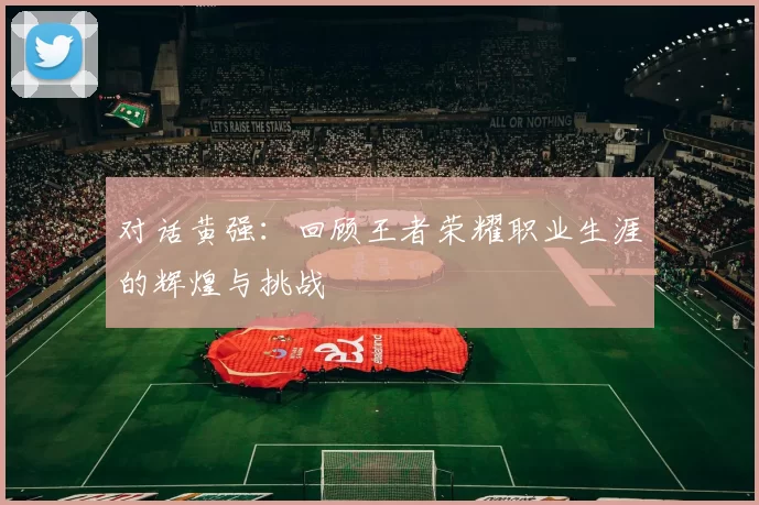 对话黄强：回顾王者荣耀职业生涯的辉煌与挑战