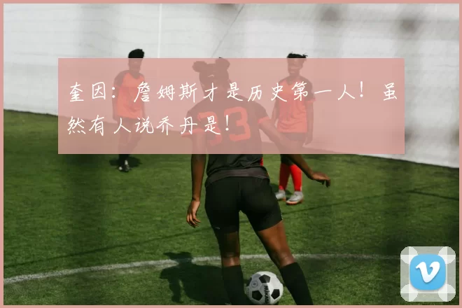 奎因：詹姆斯才是历史第一人！虽然有人说乔丹是！